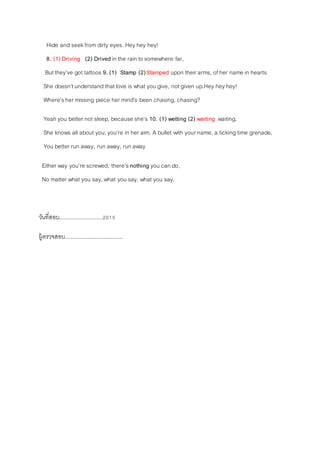 Hide and seekfrom dirty eyes. Heyhey hey!
8. (1) Driving (2) Drived in the rain to somewhere far,
But they’ve got tattoos 9. (1) Stamp (2)Stamped upon their arms, of her name in hearts
She doesn’tunderstand thatlove is what you give, not given up.Hey heyhey!
Where’sher missing piece her mind’s been chasing, chasing?
Yeah you better not sleep, because she’s 10. (1) wetting (2) waiting waiting.
She knows all about you;you’re in her aim. A bullet with your name, a ticking time grenade,
You better run away, run away, run away
Either way you’re screwed, there’s nothing you can do,
No matter what you say,what you say, what you say.
วันที่สอบ...........................2015
ผู้ตรวจสอบ....................................
 
