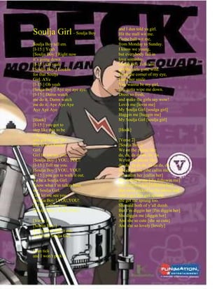 and I dun told ya girl.
Soulja Girl – Soulja Boy          Hit the mall wit me.
                                  Come ball wit me,
Soulja Boy tell em.               from Monday to Sunday.
[I-15:] Yeah                      I know we young,
[Soulja Boy:] Right now           but everybody fall in
it’s going down                   love someday.
[I-15:] Oh yeah                   Soulja Boy Tell ‘em
[Soulja Boy:] Lookin              got the girls gone wild.
for that Soulja                   From the corner of my eye,
Girl. AYe                         I saw her smile.
[I-15:] Oh yeah                   You wanna be my girl,
[Souja Boy:] Aye aye aye aye.     you gotta wipe me down.
[I-15:] Damn watch                Dress so fresh,
me do it. Damn watch              and make the girls say wow!
me do it. Aye Aye Aye             Lovin me [lovin me]
Aye Aye Aye                       My Soulja Girl [soulga girl]
                                  Huggin me [huggin me]
[Hook]                            My Soulja Girl [soulja girl]
[I-15:] you got to
step like this to be              [Hook]
a Soulja Girl.
you got to step like              [Verse 2]
that to be a Soulja               [Soulja Boy:]
Girl.                             We on the phone like
Girl let me see you.              da, da, da da da, da, da
[Soulja Boy:] YOU, YOU!           We on the phone like
[I-15:] Tell me you.              da, da, da da da, da da da, da.
[Soulja Boy:] YOU, YOU!           She callin me [she callin me]
[I-15:] you got to walk it out.   I’m callin her [callin her]
To be a Soulja Girl.              She followin me [she followin me]
Know what I’m talkin bout,        I’m followin her [followin her]
my Soulja Girl.                   Her mom picked up the phone and
Girl let me see you.              said u got this girl sprung
[Soulja Boy:] YOU,YOU!            she got me sprung too.
[I-15:] Tell me you.              She said both of y’all dumb.
[Soulja Boy:] YOU,YOU!            But I’m diggin her [I'm diggin her]
                                  She diggin me [diggin her]
[Verse 1]                         And she so cute [she so cute]
[Soulja Boy:]                     And she so lovely [lovely]
You got to walk it out.
To be my Soulja Girl.


I can tick
and I won’t pick it
 