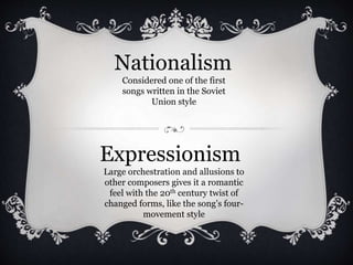 Expressionism
Large orchestration and allusions to
other composers gives it a romantic
feel with the 20th century twist of
changed forms, like the song’s four-
movement style
Nationalism
Considered one of the first
songs written in the Soviet
Union style
 