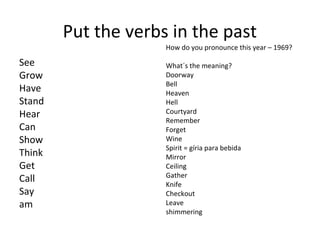 Put the verbs in the past
                     How do you pronounce this year – 1969?

See                  What´s the meaning?
Grow                 Doorway
                     Bell
Have                 Heaven
Stand                Hell
Hear                 Courtyard
                     Remember
Can                  Forget
Show                 Wine
                     Spirit = gíria para bebida
Think                Mirror
Get                  Ceiling
                     Gather
Call                 Knife
Say                  Checkout
am                   Leave
                     shimmering
 