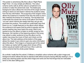This poster is advertising Olly Murs album ‘Right Place
Right Time’, it’s very simple yet effective. The colour
scheme works well as all the colours compliment one
another to make the advert look neat. The faded grey
background colour allows the mid shot of the singer and the
writing to stand out and doesn’t distract the audience away
from the key information. The burgundy of the singers name
allows the audience to instantly know who the artist is and it
also matches the braces he is wearing. The big black text
underneath this shows the name of the album and that it’s
‘out now’ which informs the reader that they can go and
purchase this product. The small font underneath says that
there is a no.1 single featured on the album which allows
the audience to be aware that the artist is popular and the
person reading may have heard this song, liked it and
wanted to buy the album to listen to similar songs by him.
Moreover, the mention of the featuring artists in this song
may attract a wider audience to buy the album as the
reader may enjoy the music of them and check out this
album too. The web address at the bottom of the page
allows the reader to go online to gain any extra information
about the album. The image is a massive part of the advert
as it takes up nearly half the page which shows off the
artists casual yet stylish outfit and how it fits in with the
colour scheme that the whole poster follows.
As a whole I really like this advert. It follows a simplistic colour scheme with a plain image and
background which allows the text to standout well without anyone having difficulty reading it. It’s a
pretty eye catching poster and the artist image and name are the first things that are noticeable
which is the clear selling point.
 