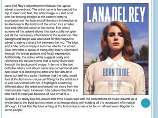 Lana Del Rey’s advertisement follows the typical
advert conventions. The artist name is featured at the
top in clear bold text, the artist image is a mid shot
with her looking straight at the camera with no
expression on her face and all the extra information is
located nearer the bottom of the advert in a smaller
font and different colour to her name. The colour
scheme of this advert allows it to look subtle yet give
out all the necessary information to the audience. The
background image was also used for the magazine
advert creating a direct link between the two. The blue
and white colours imply a summer vibe to the advert.
Blue connotes a sense of tranquillity that is expressed
through the artists posture and facial expression.
Additionally, the colour white suggest purity and
reinforces the nature theme that is being illustrated
through the background image. In terms of the text
both the artists and album name are conventional with
bold clear text allowing the artist and her album to
stand out well in a store. I believe that the italic, small
font at the bottom is unique yet fitting for the artist as it
is well associated with her. It highlights something
different about the artist and breaks her away from the
mainstream music. However, I do believe that this is a
little hard to read just because of how small it is.
Overall, I do really like this advert and think it suits well with the conventions of music adverts as a
whole due to the bold text and main artist image along with holding all the necessary information
although, I think that the blue writing at the bottom becomes a bit too small and even illegible for
some people.
 