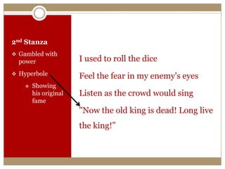 2nd Stanza
 Gambled with
power
 Hyperbole
 Showing
his original
fame
I used to roll the dice
Feel the fear in my enemy's eyes
Listen as the crowd would sing
"Now the old king is dead! Long live
the king!”
 