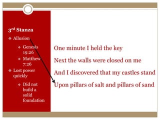 3rd Stanza
 Allusion
 Genesis
19:26
 Matthew
7:26
 Lost power
quickly
 Did not
build a
solid
foundation
One minute I held the key
Next the walls were closed on me
And I discovered that my castles stand
Upon pillars of salt and pillars of sand
 