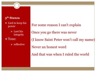 5th Stanza
 Lied to keep his
power
 Lost his
integrity
 Tone:
 reflective
For some reason I can't explain
Once you go there was never
(I know Saint Peter won’t call my name)
Never an honest word
And that was when I ruled the world
 