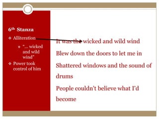 6th Stanza
 Alliteration
 “… wicked
and wild
wind”
 Power took
control of him
It was the wicked and wild wind
Blew down the doors to let me in
Shattered windows and the sound of
drums
People couldn't believe what I'd
become
 