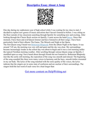 Descriptive Essay About A Song
One day during my sophomore year of high school while I was waiting for my class to start, I
decided to explore new genres of music and artists that I haven't listened to before. I was sitting on
the floor outside of my classroom searching through Spotify for something new and exciting. After
looking through the Classic Rock section on Spotify, I came across the band Queen. Since that
moment, I have been and avid Queen listener and have listened to all their songs. I have been
particularly fond of their albums The Game, The Miracle and Night at the Opera.
The first Queen song I heard was Bohemian Rhapsody from the album Night at the Opera. It was
around 7:45 am, the morning was very still and quiet and the sky was clear. My surroundings
became increasingly louder as the school day was about to begin and it was a cool morning unlike
the typical Floridian morning weather. After scrolling through various Queen songs on Spotify, I
stumbled upon as song I have heard about through friends but not listened to: Bohemian Rhapsody.
Just like the eerily still morning, the exposition of the song was smooth and relaxed. The beginning
of the song sounded like there were many voices in harmony and the hazy, smooth timbre resonated
in my ear buds. The lyrics of the song matched with the eerie quality of the voices, the lyrics
indicate that the singers are in some state of confusion and are unclear of their surroundings. The
singers hold the last word of each verse for a beat longer than
Get more content on HelpWriting.net
 