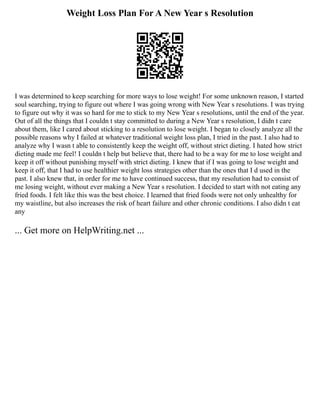 Weight Loss Plan For A New Year s Resolution
I was determined to keep searching for more ways to lose weight! For some unknown reason, I started
soul searching, trying to figure out where I was going wrong with New Year s resolutions. I was trying
to figure out why it was so hard for me to stick to my New Year s resolutions, until the end of the year.
Out of all the things that I couldn t stay committed to during a New Year s resolution, I didn t care
about them, like I cared about sticking to a resolution to lose weight. I began to closely analyze all the
possible reasons why I failed at whatever traditional weight loss plan, I tried in the past. I also had to
analyze why I wasn t able to consistently keep the weight off, without strict dieting. I hated how strict
dieting made me feel! I couldn t help but believe that, there had to be a way for me to lose weight and
keep it off without punishing myself with strict dieting. I knew that if I was going to lose weight and
keep it off, that I had to use healthier weight loss strategies other than the ones that I d used in the
past. I also knew that, in order for me to have continued success, that my resolution had to consist of
me losing weight, without ever making a New Year s resolution. I decided to start with not eating any
fried foods. I felt like this was the best choice. I learned that fried foods were not only unhealthy for
my waistline, but also increases the risk of heart failure and other chronic conditions. I also didn t eat
any
... Get more on HelpWriting.net ...
 