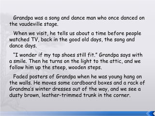 Grandpa was a song and dance man who once danced on the vaudeville stage. When we visit, he tells us about a time before people watched TV, back in the good old days, the song and dance days. “ I wonder if my tap shoes still fit.” Grandpa says with a smile. Then he turns on the light to the attic, and we follow him up the steep, wooden steps. Faded posters of Grandpa when he was young hang on the walls. He moves some cardboard boxes and a rack of Grandma’s winter dresses out of the way, and we see a dusty brown, leather-trimmed trunk in the corner. 