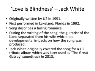 ‘Love is Blindness’ – Jack White
• Originally written by U2 in 1991.
• First performed in Lakeland, Florida in 1992.
• Song describes a failing romance.
• During the writing of the song, the guitarist of the
band separated from his wife which had
developmental impacts on how the song was
produced.
• Jack White originally covered the song for a U2
tribute album which was later used as ‘The Great
Gatsby’ soundtrack in 2013.
 