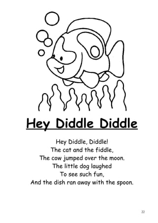 Hey Diddle Diddle
         Hey Diddle, Diddle!
      The cat and the fiddle,
  The cow jumped over the moon.
       The little dog laughed
          To see such fun,
And the dish ran away with the spoon.



                                        22
 