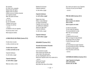 Na capoeira                           Rasteira foi lá buscar                      Sou vento que sopra eu sou Capoeira
Eu cresci com o passado               Capoeira balançou                           A luta de um povo pra se libertar
Desse tempo tão ligeiro               no rolê voltou a jogar                      ~ REFRÃO ~
Rápido como um piscar
Ontem eu era um menino iniciante
                                      Capoeira balançou
Um capoeira errante
Mais não parei de treinar             no rolê voltou a jogar                      PÕE NO CHÃO (Camisa CD 2)
~ REFRÃO ~
                                      Segura seu moço                             Põe no chão
Eu caí sim
                                      Deixa o corpo balançar                      Que eu quero ver caboclo
Eu caí me levantei
                                      no toque do berimbau                        Põe no chão
Tropecei caí de novo
                                      Capoeira vai ter que rolar                  Que eu quero ver sinhá
Consegui me afirmei
                                      na cadência do atabaque
~ REFRÃO ~                            Quero ver nego pular                        O cabra tá assustado
A vaidade é ruim pro capoeira         Capoeira balançou                           Tá com medo de apanhar
Faz ele se achar o bom                no rolê voltou a jogar                      Tá se escondendo na roda
Não escapa da rateira                                                             Mas não vai me escapar
                                      Capoeira balançou                           ~ REFRÃO ~

                                      no rolê voltou a jogar                      O caboclo ja fez sua jura
A ONDA ROLOU NA PRAIA (Camisa CD 2)                                               Partiu pro jogo de corpo fechado
                                                                                  No pescoço tinha um Patuá
                                                                                  E pedia forças para Oxalá
A onda rolou na praia                 ARUANDA Ê (Camisa CD 2)
                                                                                  ~ REFRÃO ~
e voltou correndo ao mar
                                                                                  Oi me dé forças pra jogar Capoeira
                                      Aruanda êê Aruanda ê Aruanda
                                                                                  Oi me dé forças pra tocar o berimbau
A onda rolou na praia                 Aruanda ê Camara                            O desafio ja está lançado
e voltou correndo ao mar                                                          Faca de ponta vai lhe furar
                                      Vem de dentro do peito
                                                                                  ~ REFRÃO ~
Capoeira balançou                     Essa chama que acende meu
                                      corpo inteiro não pode parar
no rolê voltou a jogar
                                      Eu sou mandingueiro de lá na
                                      Bahia Axé Capoeira salve meu mestre de la   CAPOEIRA DE ANGOLA (Camisa CD 2)
Capoeira balançou
                                      ~ REFRÃO ~
no rolê voltou a jogar                                                            Jogar Capoeira de Angola
                                      Oxala que me guie
                                                                                  não é brincadeira
                                      Por todo caminho
Meia-lua cortou o vento                                                           menino vem ver lêlê
                                      Não deixe não roda a fé me faltar
                                                  o        f

                                                               ~ 11 ~
 