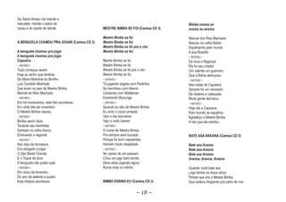 De Santo Amaro me mande o
maculelé, mande o sabor do                                                      Bimba ensina eu
cacau e do azeite de dendé                  MESTRE BIMBA SE FOI (Camisa CD 3)   ensina eu ensina

                                            Mestre Bimba se foi                 Manuel dos Reis Machado
A BENGUELA CHAMOU PRA JOGAR (Camisa CD 3)   Mestre Bimba se foi                 Nasceu na velha Bahia
                                            Mestre Bimba se foi pra o céu       Espalhando pelo mundo
A benguela chamou pra jogar                 Mestre Bimba se foi                 A sua filosofia
A benguela chamou pra jogar                                                     ~ REFRÃO ~
Capoeira                                    Mestre Bimba se foi                 Da Iuna e Regional
~ REFRÃO ~                                  Mestre Bimba se foi                 Ele foi seu criador
Tudo começou assim                          Mestre Bimba se foi pra o céu       Um valente um guerreiro
Hoje eu tenho que lembrar                   Mestre Bimba se foi                 Que a Bahia abençoou
De Maria Martinha do Bonfim                 ~ REFRÃO ~                          ~ REFRÃO ~
Luiz Candido Machado                        Tá jogando angola com Pastinha      Nas rodas de Capoeira
Que eram os pais de Mestre Bimba            No berimbau com Aberre              Sempre foi um vencedor
Manoel do Reis Machado                      Cantando com Waldemar               De rasteira e cabeçada
~ REFRÃO ~                                  Ensinando Mucunge                   Muita gente derrubou
Em mil novecentos, este fato aconteceu      ~ REFRÃO ~                          ~ REFRÃO ~
Em vinte três de novembro                   Quando eu falo de Mestre Bimba      Hoje dia a Capoeira
O Mestre Bimba nasceu                       Eu sinto o corpo arrepiar           Pelo mundo se espalhou
~ REFRÃO ~                                  Vejo o dia escurecer                Agradeço a Mestre Bimba
Bimba assim dizia                           Vejo a noite clarear                A raiz que ele plantou
Tocando seu berimbau                        ~ REFRÃO ~
Sentado no velho banco                      O nome de Mestre Bimba
Ensinando a regional                        Pra sempre sera louvado             BATE ASA ARAÚNA (Camisa CD 3)
~ REFRÃO ~                                  Porque foi bom capoeirista
Nos dias de formatura                       Homem muito respeitado              Bate asa Araúna
Era obrigado a jogar                        ~ REFRÃO ~                          Bate asa Araúna
O São Bento Grande                          No cantar de um passaro             Bate asa Araúna
E o Toque de Iúna                           Criou um jogo bem bonito            Araúna, Araúna, Araúna
A benguela não podia sujar                  Deve estar jogando agora
~ REFRÃO ~                                  Numa roda no infinito               Quando você bate asa
Em cinco de fevereiro                                                           Logo fechei os meus olhos
Do ano de setenta e quatro                                                      Pensei que era o Mestre Bimba
Esta tristeza aconteceu                     BIMBA ENSINA EU (Camisa CD 3)       Que estáva chagando pra perto de nos

                                                                  ~ 18 ~
 