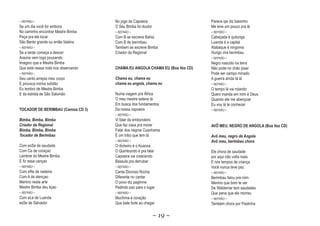 ~ REFRÃO ~                           No jogo da Capoeira                     Parece qie diz baixinho
Se um dia você for embora            O Séu Bimba foi doutor                  Me leve um pouco pra lá
No caminho encontrar Mestre Bimba    ~ REFRÃO ~                              ~ REFRÃO ~
Peça pra ele tocar                   Com B se escreve Bahia                  Cabeçada é quitunga
São Bento grande ou então Idalina    Com B de berimbau                       Luanda é a capital
~ REFRÃO ~                           Tambem se escreve Bimba                 Atabaque é ningoma
Se a tarde começa a descer           Criador da Regional                     Hungo vira berimbau
Araúna vem logo pousando                                                     ~ REFRÃO ~
Imagino que e Mestre Bimba                                                   Negro nascido na terra
Que está nessa roda nos observando   CHAMA EU ANGOLA CHAMA EU (Boa Voz CD)   Não pode no chão pisar
~ REFRÃO ~                                                                   Pode ser campo minado
Seu canto arrepia meu corpo          Chama eu, chama eu                      A guerra ainda tá lá
E provoca minha solidão              chama eu angola, chama eu               ~ REFRÃO ~
Eu lembro de Mestre Bimba                                                    O tempo lá vai rolando
E da estrela de São Salomão          Numa viagem pra África                  Quem manda em mim é Deus
                                     O meu mestre esteve lá                  Quando ele me abençoar
                                     Em busca dos fundamentos                Eu vou lá te conhecer
TOCADOR DE BERIMBAU (Camisa CD 3)    Da nossa capoeira                       ~ REFRÃO ~
                                     ~ REFRÃO ~
Bimba, Bimba, Bimba                  Vi falar da embondeiro
Criador da Regional                  Que faz casa pra morar                  A
                                                                             AVÔ MEU, NEGRO DE ANGOLA (Boa Voz CD)
Bimba, Bimba, Bimba                  Falar dos negros Cuanhama
Tocador de Berimbau                  É um tribo que tem lá                   Avô meu, negro de Angola
                                     ~ REFRÃO ~                              Avô meu, berimbau chora
                                                                                      berimbau
                                                                                         i
Com esSe de saudade                  O dinheiro é o Kuanza
Com Ce de coraçao                    O Quimbundo é pra falar                 Ele chora de saudade
Lembrei do Mestre Bimba              Capoeira vai crescendo                  por aqui não volta mais
E fiz essa cançao                    Bassula pra derrubar                    E nos tempos de criança
~ REFRÃO ~                           ~ REFRÃO ~                              Você nunca teve paz
Com eRe de rasteira                  Canta Dionísio Rocha                    ~ REFRÃO ~
Com A de atençao                     Diferente no cantar                     Berimbau falou pra mim
Menino nesta arte                    O povo diz pagimne                      Menino que bom te ver
Mestre Bimba deu liçao               Pedindo paz para o lugar                De Waldemar tem saudades
~ REFRÃO ~                           ~ REFRÃO ~                              Que pena que ele morreu
Com eLe de Luanda                    Muchima é coração                       ~ REFRÃO ~
esSe de Salvador                     Que bate forte ao chegar                Também chora por Pastinha

                                                              ~ 19 ~
 