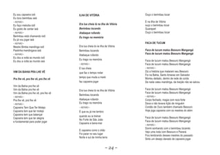 Eu sou capoeira ioiô                  ILHA DE VITÓRIA                       Ouço o berimbau tocar
Eu toco berimbau iaiá
~ REFRÃO ~                                                                  E na Ilha de Vitória
Eu faço melodia ioiô                  Era lua cheia lá na ilha de Vitória
                                                    l                       ouço o berimbau tocar
Eu gosto de cantar iaiá               Berimbau tocando                      Guarapari
~ REFRÃO ~                            Atabaque rufando                      Ouço o berimbau tocar
Berimbau está chamando ioiô           Eu trago na memória
Eu já vou jogar iaiá
~ REFRÃO ~                                                                  FACA DE TUCUM
Mestre Bimba mandinga ioiô            Era lua cheia lá na ilha de Vitória
Pastinha mandingava iaiá              Berimbau tocando                      Faca de tucum matou Besouro Mangangá
~ REFRÃO ~                                                                  Faca de tucum matou Besouro Mangangá
                                      Atabaque rufando
Eu dou a volta ao mundo ioiô
                                      Eu trago na memória                   Faca de tucum matou Besouro Mangangá
Eu dou a volta ao mundo iaiá
                                      ~ REFRÃO ~                            Faca de tucum matou Besouro Mangangá
                                      E lua cheia                           ~ REFRÃO ~
VIM DA BAHIA PRA LHE VÊ               que faz o tempo rodar                 Diz a história que mataram seu Besouro
                                                                            Foi na Bahia, Santo Amarao em Salvador
                                      tempo que muda a maré                 Morreu deitado, dentro de rede de corda
Pra lhe vê, pra lhe vê, pra lhe vê
        v           v           v
                                      faz capoeira jogar                    De nada valeu mandinga, da traição não se salvou
Vim da Bahia pra lhe vê
Vim da Bahia pra lhe vê               Era lua cheia lá na ilha de Vitória   Faca de tucum matou Besouro Mangangá
Vim da Bahia pra lhe vê, pra lhe vê                                         Faca de tucum matou Besouro Mangangá
                                      Berimbau tocando                      ~ REFRÃO ~
~ REFRÃO ~
Pra lhe vê, pra lhe vê                Atabaque rufando                      Corpo fechado, magia com reza forte
~ REFRÃO ~
                                      Eu trago na memória                   Dava e não levava lição de ninguém
Capoeira Tem Que Ter Molejo           ~ REFRÃO ~                            Cordão de Ouro também chamado Besouro
Capoeira tem que ter molejo           É que eu já me lembro                 Hoje joga capoeira com os mestres do além
Capoeira tem que balançar
                                      quando eu ia treinar                  Faca de tucum matou Besouro Mangangá
Capoeira tem que ter alegria
                                      No Forte de São João                  Faca de tucum matou Besouro Mangangá
e fundamental para poder jogar
                                      Capoeira a beira-mar
                                                                            ~ REFRÃO ~
                                                                            Dormi sonhando com o berimbau tocando
                                      E capoeira corre o chão
                                                                            Vejo uma roda com Besouro e Paraná
                                      Foi parar no seu lugar
                                                                            Fico lembrando desses mestres do passado
                                      Norte e sul de minha terra
                                                                            Sinto um desejo danado de capoeira jogar


                                                               ~ 24 ~
 
