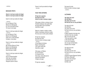 ~ REFRÃO ~                        Quem é você que acaba de chegar       No toque da viola
                                  ~ REFRÃO ~                            Entra na roda e começa a jogar
                                                                        ~ REFRÃO ~
BESOURO PRETO
                                  HOJE TEM CAPOEIRA
Quem é você que acaba de chegar                                         ALÔ MARIA
Quem é você que acaba de chegar   Ê hoje tem capoeira
                                  No toque da viola                     Vou ligar prá você
                                                                                  pr
Quem é você que acaba de chegar   Entra na roda e começa a jogar        Alô alô Maria
                                                                        Vou dizer que te amo
~ REFRÃO ~
                                  Olha pega a biriba e começa a tocar   No final do ano eu vou prá Bahia
                                                                                               pr
Eu sou Besouro Preto              Pandeiro atabaque não pode faltar
Besouro de Mangangá               No jogo ligeiro que lá da Bahia       Vou ligar prá você
Eu vim lá de Santo Amaro          Aprendeu a jogar                      Alô alô Maria
Vim aqui só prá jogar                                                   Vou dizer que te amo
                                  Meia-lua, rasteira, martelo e pisão   No final do ano eu vou prá Bahia
Quem é você que acaba de chegar
                                  Sollte a mandinga conforme a razão    ~ REFRÃO ~
~ REFRÃO ~
                                  Na reza que eu canto pede proteção    Ê Maria capoeira não largo não
Eu sou Besouro Preto                                                    Já tentei mas meu coração
Besouro de Mangangá                                                     Não vive sem ela não
Ando com o corpo fechado          Ê hoje tem capoeira
                                  No toque da viola                     Tinha que perder a visão
Carrego o meu patuá                                                     e não escutar então
                                  Entra na roda e começa a jogar
                                  ~ REFRÃO ~                            A voz de um lamento
Quem é você que acaba de chegar                                         Ver um jogo de São Bento
~ REFRÃO ~
                                  O seu Mestre foi Bimba
                                  Negro mandingueiro                    Explode meu coração
Me chamam Besouro Preto
Besouro de Mangangá               Com quem essa arte
                                  Aprendeu a jogar                      Vou ligar prá você
Bala de rifle não pega                                                  Alô alô Maria
Que dirá faca a matar                                                   Vou dizer que tem amo
                                  Ohla jogou na Ribeira
                                  No pé da ladeira                      No final do ano eu vou prá Bahia
Quem é você que acaba de chegar                                         ~ REFRÃO ~
                                  E na beira do mar
~ REFRÃO ~
                                  Pula daqui, olha salta prá lá         Capoeira Angola Regional Samba
Aqui em Maracangalha                                                    De Roda e Maculêlê
                                  Discípulo de Bimba
Você não vai escapar                                                    Isso tá no meu sangue
                                  Chegou prá jogar
Contra faca de tucum                                                    Prá perto de mim
Ninguém pode se salvar                                                  Só falta você
                                  Ê hoje tem capoeira

                                                           ~ 26 ~
 