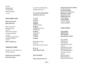 Pandeiro
e da nossa cor                      Eu me lembro de Mestre Bimba     At
                                                                     Até parece que estou lá na Bahia
                                                                                          l
Aue, aue, aueee                     Ajoelhado ao pé da cruz          Na roda de capoeira
                                                                     Eu me sinto na Bahia
lelele, lelele, leleleo                                              Quando eu ouco em berimbau
~ REFRÃO ~                          Eu me lembro de Mestre Bimba     Meu corpo se arrepia
                                    Ajoelhado ao pé da cruz          Capoeira dia e noite
                                                                     Capoeira noite e dia
BAHIA COMENÇA COM B                 A capoeira                       E fiz da capoeira
                                    De Bimba                         A minha filosofia
Bahia começa com B                                                   Avisa aos capoeiras
                                    A Regional
Bahia termina E IA                  De Bimba                         Lá vem a cavalaria
                                    São Bento Grande
Bahia começa com B                  De Bimba
Bahia termina E IA                  Ajoelhado ao pé da cruz          CHORA CAPOEIRA
~ REFRÃO ~                          A desprezada
berço e mae da capoeira             De Bimba                         Chora capoeira
meu amigo era a Bahia               Toque de Iúna                    Capoeira chora
                                    De Bimba                         Chora Capoeira
~ REFRÃO ~
vim falar dos velhos mestres        A Cavalaria                      Mestre Bimba foi embora
que viveram na Bahia                De Bimba
~ REFRÃO ~                                                           Chora capoeira
                                    Mestre Bimba foi maior           Capoeira chora
Bahia, eee, Bahia, aaa
                                    Êh, êh, êh                       Chora Capoeira
                                    Mestre Bimba foi maior, camará   Mestre Bimba foi embora
                                                                     ~ REFRÃO ~
LEMBRANÇA DE BIMBA                                                   Mestre Bimba foi embora
                                    Ê
                                    Êh, êh, êh                       Mas deixou jogo bonito
Quando eu toco meu pandeiro, iaiá   Mestre Bimba foi maior           Deve estar jogando agora
No terreiro de Jesus                                                 Numa roda no infinito
                                                                     ~ REFRÃO ~
Quando eu toco meu pandeiro         GALO JÁ CANTOU                   Mestre de capoeira
No terreiro de Jesus                                                 Existe muitos por ai
                                    Galo já cantou já raiou o dia
                                         j         j                 Mas igual ao Mestre Bimba


                                                          ~ 34 ~
 