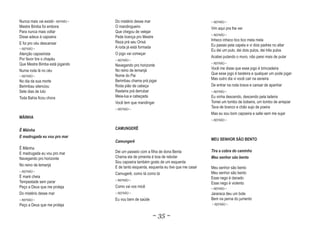 Nunca mais vai existir~ REFRÃO ~   Do mistério desse mar                                ~ REFRÃO ~
Mestre Bimba foi embora            O mandingueiro                                       Vim aqui pra lhe ver
Para nunca mais voltar             Que chegou de velejar
                                                                                        ~ REFRÃO ~
Disse adeus á capoeira             Pede licença pro Mestre
                                   Reza prá seu Orixá                                   Inheco inheco tico tico mela mela
E foi pro céu descansar                                                                 Eu passei pela capela e vi dois padres no altar
~ REFRÃO ~                         A roda já está formada
                                                                                        Eu dei um pulo, dei dois pulos, dei três pulos
Atenção capoeirista                O jogo vai começar
                                                                                        Acabei pulando o muro, não parei mais de pular
Por favor tire o chapéu            ~ REFRÃO ~
Que Mestre Bimba está jogando      Navegando pro horizonte                              ~ REFRÃO ~

                                   No reino de lemanjá                                  Você me disse que esse jogo é brincadeira
Numa roda lá no céu
                                   Nome do Pai                                          Que esse jogo é besteira e qualquer um pode jogar
~ REFRÃO ~
                                   Berimbau chama prá jogar                             Mas outro dia vi você cair na asneira
No dia da sua morte
Berimbau silenciou                 Roda pião de cabeça                                  De entrar na roda brava e cansar de apanhar
Sete dias de luto                  Rasteira prá derrubar                                ~ REFRÃO ~
Toda Bahia ficou chora             Meia-lua e cabeçada                                  Eu vinha descendo, descendo pela ladeira
                                   Você tem que mandingar                               Tomei um tombo de bobeira, um tombo de arrepiar
                                   ~ REFRÃO ~
                                                                                        Tava de branco e chão sujo de poeira
                                                                                        Mas eu sou bom capoeira e safei sem me sujar
MÃINHA
                                                                                        ~ REFRÃO ~


Ê Mãinha
  M                                CAMUNGERÊ
E madrugada eu vou pro mar
                                   Camunger
                                   Camungerê                                            MEU SENHOR SÃO BENTO

Ê Mãinha
                                   Dei um passeio com a filha de dona Benta             Tira a cobra do caminho
E madrugada eu vou pro mar
Navegando pro horizonte            Chama ela de pimenta é boa de rebolar                Meu senhor são bento
                                   Sou capoeira também gosto de um esquenta
No reino de lemanjá
                                   E de tanto esquenta, esquenta eu tive que me casar   Meu senhor são bento
~ REFRÃO ~                                                                              Meu senhor são bento
                                   Camugerê, como tá como tá
É maré cheia                                                                            Esse nego é danado
                                   ~ REFRÃO ~
Tempestade sem parar                                                                    Esse nego é violento
Peço a Deus que me proteja         Como vai vos micê                                    ~ REFRÃO ~
Do mistério desse mar              ~ REFRÃO ~                                           Jararaca deu um bote
~ REFRÃO ~                         Eu vou bem de saúde                                  Bem na perna do jumento
Peço a Deus que me proteja                                                              ~ REFRÃO ~


                                                         ~ 35 ~
 