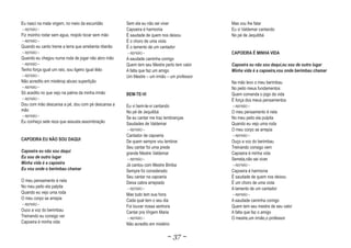 Eu nasci na mata virgem, no meio da escuridão         Sem ela eu não sei viver              Mas vou lhe falar
~ REFRÃO ~                                            Capoeira é harmonia                   Eu vi Valdemar cantando
Fiz moinho rodar sem agua, mojolo tocar sem mão       É saudade de quem nos deixou          No pé de Jequitibá
~ REFRÃO ~                                            É o choro de uma viola
Quando eu canto treme a terra que arrebenta riberão   É o lamento de um cantador
~ REFRÃO ~                                            ~ REFRÃO ~                            CAPOEIRA É MINHA VIDA
Quando eu chegou numa roda de jogar não abro mão      A saudade caminha comigo
~ REFRÃO ~                                            Quem tem seu Mestre perto tem valor   Capoeira eu não sou daqui,eu sou de outro lugar
Tenho força igual um raio, sou ligeiro igual léão     A falta que faz um amigo              Minha vida é a capoeira,vou onde berimbau chamar
~ REFRÃO ~                                            Um Mestre – um irmão – um professor
Não acredito em mistérop abuso supertição                                                   Na mão levo o meu berimbau
~ REFRÃO ~                                                                                  No peito meus fundamentos
Só acedito no que vejo na palma da minha irmão
       ito        ve                                  BEM-TE-VI                             Quem comanda o jogo da vida
~ REFRÃO ~                                                                                  É força dos meus pensamentos
Dou com mão descansa a pé, dou com pé descansa a      Eu vi bem-te-vi cantando              ~ REFRÃO ~
mão                                                   No pé de Jequitibá                    O meu pensamento é nela
~ REFRÃO ~
                                                      Se eu cantar me traz lembranças       No meu peito ela pulpita
Eu conheço sete reza que assusta assombração          Saudades de Valdemar                  Quando eu vejo uma roda
                                                      ~ REFRÃO ~                            O meu corpo se arrepia
                                                      Cantador de capoeria                  ~ REFRÃO ~
CAPOEIRA EU NÃO SOU DAQUI                             De quem sempre vou lembrar            Ouço a voz do berimbau
                                                      Seu cantar foi uma prede              Treinando consigo vem
Capoeira eu não sou daqui                             grande Mestre Valdemar                Capoeira é minha vida
Eu sou de outro lugar                                 ~ REFRÃO ~                            Semela,não sei viver
Minha vida é a capoeira                               Já cantou com Mestre Bimba            ~ REFRÃO ~
Eu vou onde o berimbau chamar                         Sempre foi considerado                Capoeira é harmonia
                                                      Seu cantar na capoeria                É saudade de quem nos deixou
O meu pensamento é nela                               Deixa cabra arrepiado                 É um choro de uma viola
No meu peito ela palpita                              ~ REFRÃO ~                            A lamento de um cantador
Quando eu vejo uma roda                               Mas tudo tem sua hora                 ~ REFRÃO ~
O meu corpo se arrepia                                Cada qual tem o seu dia               A saudade caminha comigo
~ REFRÃO ~
                                                      Foi louvar nossa senhora              Quem tem seu mestre de seu valor
Ouco a voz do berimbau                                Cantar pra Virgem Maria               A falta que faz o amigo
Treinando eu consigo ver                              ~ REFRÃO ~                            O mestre,um irmão,o professor
Capoeira é minha vida                                 Não acredito em mistério

                                                                            ~ 37 ~
 