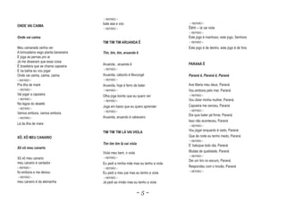 ~ REFRÃO ~
                                      bate asa e voo                              ~ REFRÃO ~
ONDE VAI CAIMA
                                      ~ REFRÃO ~                                 Êêhh -- lá vai viola
                                                                                 ~ REFRÃO ~
Onde vai caima                                                                   Este jogo é manhoso, este jogo, Senhora
                                      TIM TIM TIM ARUANDA Ê                      ~ REFRÃO ~
Meu camarada venha ver                                                           Este jogo é de dentro, este jogo é de fora
A brincadeira nego planta bananeira   Tim, tim, tim, aruanda ê
E joga as pernas pro ar
Já me disseram que essa coisa
                                      Aruanda , aruanda ê                        PARANÁ Ê
É brasileira que se chama capoeira
                                      ~ REFRÃO ~
E na bahia eu vou jogar
Onde vai caima, caima, caima          Aruanda, caboclo é Mucungé                 Paraná ê, Paraná ê, Paraná
~ REFRÃO ~                            ~ REFRÃO ~
Pra ilha de maré                      Aruanda, hoje é ferro de bater             Ave Maria meu deus, Paraná
~ REFRÃO ~                            ~ REFRÃO ~                                 Vou embora pelo mar, Paraná
Vai jogar a capoeira                  Olha joga bonito que eu quero ver          ~ REFRÃO ~
~ REFRÃO ~
                                      ~ REFRÃO ~                                 Vou dizer minha mulher, Paraná
Na lagoa do abaeté
                                      Joga em baixo que eu quero aprender        Capoeira me venceu, Paraná
~ REFRÃO ~
                                      ~ REFRÃO ~                                 ~ REFRÃO ~
Vamos embora, vamos embora
                                                                                 Ela quis bater pé firme, Paraná
~ REFRÃO ~                            Aruanda, aruando é cabeceiro
                                                                                 Isso não aconteceu, Paraná
Lá da ilha de mare
                                                                                 ~ REFRÃO ~

                                      TIM TIM TIM LÁ VAI VIOLA                   Vou jogar enquanto é cedo, Paraná
XÔ, XÔ MEU CANARIO                                                               Que de noite eu tenho medo, Paraná
                                                                                 ~ REFRÃO ~
                                      Tim tim tim lá vai viola
                                                  l                              E‘ batuque todo dia, Paraná
X
Xô xô meu canario
                                      Viola meu bem, o viola                     Mulata de qualidade, Paraná
                                                                                 ~ REFRÃO ~
Xô xô meu canario                     ~ REFRÃO ~
                                                                                 Dei um tiro no escuro, Paraná
meu canario é cantador                Eu pedi a minha mãe mas eu tenho a viola
~ REFRÃO ~                            ~ REFRÃO ~
                                                                                 Respondeu com o trovão, Paraná
foi embora e me deixou                                                           ~ REFRÃO ~
                                      Eu pedi a meu pai mas eu tenho a viola
~ REFRÃO ~                            ~ REFRÃO ~
meu canario é da alemanha             Já pedi ao irmão mas eu tenho a viola

                                                               ~5~
 