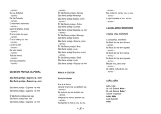 ~ REFRÃO ~                             ~ REFRÃO ~                           ~ REFRÃO ~
Eu sou da Bahia                        Êh São Bento proteja o Camisa        Nas ondas do mar eu vou, eu vou
~ REFRÃO ~                             São Bento proteja Mendonça           ~ REFRÃO ~
De São Salvador                        São Bento proteja Abadá e a mim      A jogar capoeira eu vou, eu vou
~ REFRÃO ~                             ~ REFRÃO ~                           ~ REFRÃO ~
O marinheiro marinheiro                Êh São Bento proteja o Cobra
~ REFRÃO ~                             São Bento proteja o Camisa
Quem te ensinou a nadà                                                      A CANOA VIROU, MARINHEIRO
                                       São Bento proteja Capixaba e a mim
~ REFRÃO ~
                                       ~ REFRÃO ~
O foi o tombo do navio                                                      A canoa virou, marinheiro
                                       Êh São Bento proteja o Morcego
~ REFRÃO ~
                                       São Bento proteja Goiânia
O foi o balanço do mar                                                      A canoa virou, marinheiro
                                       São Bento proteja o Brasil e a mim
~ REFRÃO ~                                                                  No fundo do mar tem dinheiro
                                       ~ REFRÃO ~
La vem la vem                                                               ~ REFRÃO ~
                                       Êh São Bento proteja o Braz
~ REFRÃO ~                                                                  No fundo do mar tem segrêdo
                                       São Bento proteja o Luis
Ele vem faceiro                                                             ~ REFRÃO ~
~ REFRÃO ~                             São Bento proteja Brucutu e a mim    No fundo do mar tem malícia
Todo de branco                         ~ REFRÃO ~                           ~ REFRÃO ~
~ REFRÃO ~                             Êh São Bento proteja o Dôdô          No fundo do mar tem capoeira
Com seu bonezinho                      São Bento proteja o Julio            ~ REFRÃO ~
~ REFRÃO ~                             São Bento proteja o Paçoca e a mim   Mas se virou, deixa virar
                                                                            ~ REFRÃO ~
                                                                            Oi está lá, no fundo do mar
SÃO BENTO PROTEJA A CAPOEIRA           AI AI AI AI DOUTOR                   ~ REFRÃO ~


São Bento proteja a Capoeira e a mim   Ai ai ai ai doutor
São Bento proteja a Capoeira e a mim                                        ADÃO, ADÃO
                                       Ai ai ai ai doutor
                                       General foi pro mar, eu também vou   Adão, Adão
São Bento proteja a Capoeira e a mim                                        Oi cadê Salomé, Adão?
                                                                                            Ad
                                       ~ REFRÃO ~
São Bento proteja a Capoeira e a mim                                        Oi cadê Salomé, Adão?
                                                                                            Ad
                                       Na onda do mar eu também vou
                                                                            Salomé foi passear
                                       ~ REFRÃO ~
Ô São Bento proteja esse jogo                                               Adão, Adão
                                       Velejando no mar eu também vou
São Bento proteja essa roda                                                 Cadê Salomé?
                                       ~ REFRÃO ~
São Bento proteja a Capoeira e a mim                                        Adão
                                       Navegando no mar eu vou, eu vou

                                                              ~8~
 