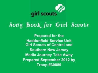 Song Book for Girl Scouts
          Prepared for the
      Haddonfield Service Unit
     Girl Scouts of Central and
       Southern New Jersey
     Media Journey Take Away
    Prepared September 2012 by
            Troop #30889
 