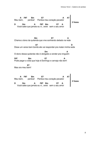 Vinicius Terror – Caderno de sambas




      A    F#7        Bm           E7                    A      A7
Meu bem,         perdoa!        Perdoa meu coração pecador
                                                                      2 Vezes
D         Dm           A          F#7   Bm        E7    A
    Você sabe que jamais eu vi...verei sem o seu amor




                           Bm                E7                 A
Chama o dono da quitanda que vive sonhando deitado na rede

                           A7                                        D
Disse um verso bem bonito ele vai responder pra matar minha sede

                                        Dm                      A
O dono dessa quitanda não é obrigado a vender pra ninguém

F#7              Bm                     E7                  A
Pode pegar a viola que hoje é Domingo e cerveja não tem!

                 E7
Mas ora meu bem!



      A    F#7        Bm           E7                    A      A7
Meu bem,         perdoa!        Perdoa meu coração pecador
                                                                      2 Vezes
D         Dm           A          F#7   Bm        E7    A
    Você sabe que jamais eu vi...verei sem o seu amor




                                                                                        8 
 
 