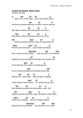 Vinicius Terror – Caderno de sambas



COISAS DO MUNDO, MINHA NÊGA
Paulinho da Viola

A           F#7         B7   E7                A
    Hoje eu vim, minha nega, como veio quando posso

                    Bm          E7              A
Na boca as mesmas palavras, no peito o mesmo remorso

                  B7           E7        A
Nas mãos a mesma viola onde gravei o teu nome

    F#m           B7           E7         A
Nas mãos a mesma viola onde gravei o teu nome

F#7                  Bm7         E7              A
  Venho do samba há tempo, nega, vim parando por aí

 F#m7                 Bm7 E7                  A
Primeiro achei Zé Fuleiro que me falou de doença

                      G#m7(b5)           C#7          F#m
Que a sorte nunca lhe chega,   está sem amor e sem dinheiro

                       B7                          E7
Perguntou se eu não dispunha de algum que pudesse dar

                Bm7       E7              A
Puxei então da viola, cantei um samba pra ele

                  G#7                    C#7
Foi um samba sincopado que zombou do seu azar

        F#7         B7      E7                A
Hoje eu vim, minha nega,   andar contigo no espaço

                     Bm7       E7                A
Tentar fazer em seus braços    um samba puro de amor

    F#7          B7               E7      A
Sem melodia ou palavra pra não perder o valor (2x)

  F#7                 Bm7         E7                   A
Depois encontrei seu Bento, nega, que bebeu a noite inteira

  F#m7             B7     E7                  A
Estirou-se na calçada   sem ter vontade qualquer

                G#m7(b5)         C#7        F#m
Esqueceu do compromisso  que assumiu com a mulher

                                                                                   11 
 
 