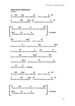 Vinicius Terror – Caderno de sambas



AMOR NÃO É BRINQUEDO
Candeia

A    F#7        Bm                   E7                  A E7
Se quiser se distrair, lique a televisão   Amor, comigo não

A            F#7        Bm7 E7                        A A7
Se está procurando distração o romance terminou mais cedo


    D         Dm               A                F#7
    Peço por favor pra não brincar com meus segredos

    Bm7         E7             A                             (2 Vezes)
    Verdadeiro amor não é brinquedo


F#7                  Bm7                       E7
Tem que chorar o meu choro        sorrir o meu riso

              A                     F#7                    Bm7
Sonhar no meu sonho versar nos meus versos, cantar no meu coro

             E7                    A        A7                  D
Na minha tristeza tem que ser tristonho     Avisa se estais brincando,

            Dm                  C#m7                  F#7
que eu vou ficar também de brincadeira Não choro teu choro

                Bm7                  E7                  A
não sonho o teu sonho não verso seus versos nem marco bobeira

       E7         A
(Se quiser se distrair...) Breque


     F#7        Bm7                  E7                  A E7
Se quiser se distrair, lique a televisão   Amor, comigo não

A            F#7         Bm7 E7                       A A7
Se está procurando distração o romance terminou mais cedo



    D         Dm               A                F#7
    Peço por favor pra não brincar com meus segredos

    Bm7         E7             A                             (2 Vezes)
    Verdadeiro amor não é brinquedo


                                                                                      13 
 
 