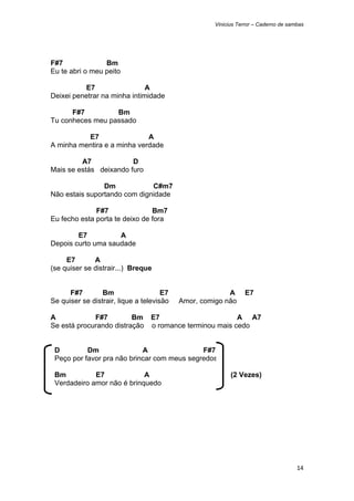 Vinicius Terror – Caderno de sambas




F#7              Bm
Eu te abri o meu peito

          E7                  A
Deixei penetrar na minha intimidade

      F#7         Bm
Tu conheces meu passado

          E7                 A
A minha mentira e a minha verdade

         A7             D
Mais se estás deixando furo

                Dm            C#m7
Não estais suportando com dignidade

              F#7               Bm7
Eu fecho esta porta te deixo de fora

        E7          A
Depois curto uma saudade

     E7       A
(se quiser se distrair...) Breque


      F#7        Bm                   E7                 A     E7
Se quiser se distrair, lique a televisão   Amor, comigo não

A            F#7         Bm E7                        A A7
Se está procurando distração o romance terminou mais cedo


    D         Dm               A                F#7
    Peço por favor pra não brincar com meus segredos

    Bm          E7             A                          (2 Vezes)
    Verdadeiro amor não é brinquedo




                                                                                    14 
 
 