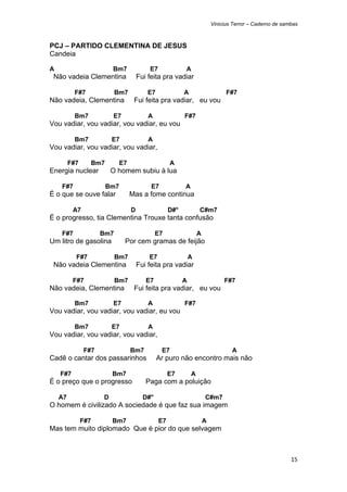 Vinicius Terror – Caderno de sambas



PCJ – PARTIDO CLEMENTINA DE JESUS
Candeia

A                         Bm7              E7              A
    Não vadeia Clementina              Fui feita pra vadiar

            F#7             Bm7            E7              A                     F#7
Não vadeia, Clementina              Fui feita pra vadiar, eu vou

            Bm7           E7               A               F#7
Vou vadiar, vou vadiar, vou vadiar, eu vou

            Bm7           E7               A
Vou vadiar, vou vadiar, vou vadiar,

          F#7     Bm7         E7                      A
Energia nuclear           O homem subiu à lua

      F#7               Bm7                 E7             A
É o que se ouve falar              Mas a fome continua

           A7                      D                 D#°           C#m7
É o progresso, tia Clementina Trouxe tanta confusão

      F#7             Bm7                      E7                  A
Um litro de gasolina           Por cem gramas de feijão

            F#7             Bm7            E7                  A
    Não vadeia Clementina              Fui feita pra vadiar

           F#7              Bm7           E7               A                    F#7
Não vadeia, Clementina              Fui feita pra vadiar, eu vou

            Bm7           E7               A               F#7
Vou vadiar, vou vadiar, vou vadiar, eu vou

            Bm7           E7               A
Vou vadiar, vou vadiar, vou vadiar,

                F#7                Bm7           E7                                A
Cadê o cantar dos passarinhos                   Ar puro não encontro mais não

     F#7                  Bm7                        E7        A
É o preço que o progresso                 Paga com a poluição

     A7               D                  D#°                           C#m7
O homem é civilizado A sociedade é que faz sua imagem

                F#7       Bm7                   E7                     A
Mas tem muito diplomado Que é pior do que selvagem



                                                                                                           15 
 
 