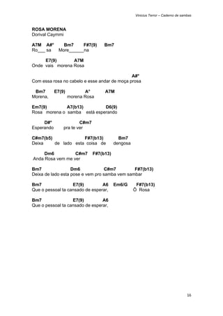 Vinicius Terror – Caderno de sambas



ROSA MORENA
Dorival Caymmi

A7M A#°         Bm7     F#7(9)      Bm7
Ro___ sa      More______na

     E7(9)       A7M
Onde vais morena Rosa

                                              A#°
Com essa rosa no cabelo e esse andar de moça prosa

 Bm7        E7(9)          A°       A7M
Morena,             morena Rosa

Em7(9)        A7(b13)        D6(9)
Rosa morena o samba está esperando

     D#°                C#m7
Esperando       pra te ver

C#m7(b5)             F#7(b13)               Bm7
Deixa    de lado esta coisa de            dengosa

         Dm6          C#m7     F#7(b13)
    Anda Rosa vem me ver

Bm7                Dm6             C#m7        F#7(b13)
Deixa de lado esta pose e vem pro samba vem sambar

Bm7                E7(9)         A6       Em6/G      F#7(b13)
Que o pessoal ta cansado de esperar,                Ô Rosa

Bm7                E7(9)         A6
Que o pessoal ta cansado de esperar,




                                                                                    16 
 
 