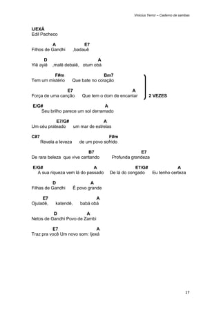 Vinicius Terror – Caderno de sambas



IJEXÁ
Edil Pacheco

          A                   E7
Filhos de Gandhi         ,badauê

      D                           A
Ylê ayiê     ,malê debalê, otum obá

          F#m                           Bm7
Tem um mistério          Que bate no coração

                E7                                 A
Força de uma canção          Que tem o dom de encantar        2 VEZES

    E/G#                              A
       Seu brilho parece um sol derramado

           E7/G#               A
Um céu prateado  um mar de estrelas

C#7                                      F#m
       Revela a leveza      de um povo sofrido

                           B7                           E7
De rara beleza que vive cantando           Profunda grandeza

    E/G#                         A                    E7/G#             A
      A sua riqueza vem lá do passado     De lá do congado  Eu tenho certeza

          D                      A
Filhas de Gandhi         Ê povo grande

     E7                            A
Ojuladê,      katendê,      babá obá

          D              A
Netos de Gandhi Povo de Zambi

          E7                   A
Traz pra você Um novo som: Ijexá




                                                                                     17 
 
 