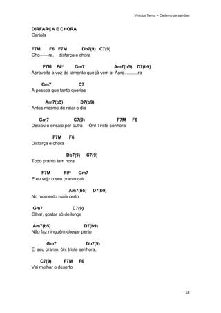 Vinicius Terror – Caderno de sambas



DIRFARÇA E CHORA
Cartola


F7M      F6 F7M          Db7(9) C7(9)
Cho------ra, disfarça e chora

     F7M F#°         Gm7                Am7(b5) D7(b9)
Aproveita a voz do lamento que já vem a Auro...........ra

    Gm7               C7
A pessoa que tanto querias

      Am7(b5)          D7(b9)
Antes mesmo de raiar o dia

   Gm7              C7(9)               F7M     F6
Deixou o ensaio por outra Óh! Triste senhora

           F7M     F6
Disfarça e chora

                Db7(9)       C7(9)
Todo pranto tem hora

     F7M        F#°    Gm7
E eu vejo o seu pranto cair

                Am7(b5)        D7(b9)
No momento mais certo

Gm7                  C7(9)
Olhar, gostar só de longe

Am7(b5)                 D7(b9)
Não faz ninguém chegar perto

      Gm7                   Db7(9)
E seu pranto, óh, triste senhora,

    C7(9)      F7M      F6
Vai molhar o deserto




                                                                                 18 
 
 