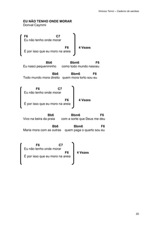 Vinicius Terror – Caderno de sambas



EU NÃO TENHO ONDE MORAR
Dorival Caymmi


    F6                 C7
    Eu não tenho onde morar

                               F6       4 Vezes
    É por isso que eu moro na areia


              Bb6                  Bbm6           F6
Eu nasci pequenininho         como todo mundo nasceu

                 Bb6         Bbm6          F6
Todo mundo mora direito quem mora torto sou eu


            F6           C7
    Eu não tenho onde morar

                               F6       4 Vezes
    É por isso que eu moro na areia


                 Bb6                Bbm6              F6
Vivo na beira da praia        com a sorte que Deus me deu

                  Bb6                Bbm6              F6
Maria mora com as outras        quem paga o quarto sou eu



            F6           C7
    Eu não tenho onde morar
                               F6      4 Vezes
    É por isso que eu moro na areia




                                                                                    20 
 
 