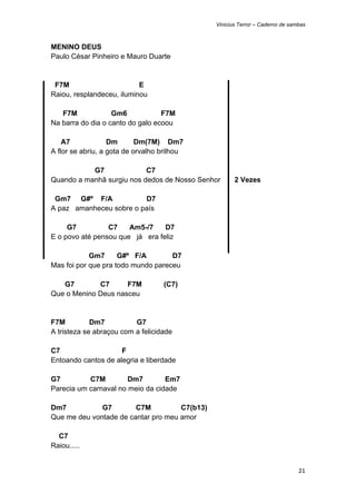 Vinicius Terror – Caderno de sambas



MENINO DEUS
Paulo César Pinheiro e Mauro Duarte


 F7M                       E
Raiou, resplandeceu, iluminou

   F7M             Gm6            F7M
Na barra do dia o canto do galo ecoou

    A7             Dm       Dm(7M) Dm7
A flor se abriu, a gota de orvalho brilhou

           G7              C7
Quando a manhã surgiu nos dedos de Nosso Senhor       2 Vezes

 Gm7 G#º F/A             D7
A paz amanheceu sobre o país

     G7          C7    Am5-/7    D7
E o povo até pensou que já era feliz

            Gm7      G#º F/A        D7
Mas foi por que pra todo mundo pareceu

   G7        C7      F7M           (C7)
Que o Menino Deus nasceu


F7M          Dm7          G7
A tristeza se abraçou com a felicidade

C7                   F
Entoando cantos de alegria e liberdade

G7         C7M         Dm7        Em7
Parecia um carnaval no meio da cidade

Dm7           G7        C7M          C7(b13)
Que me deu vontade de cantar pro meu amor

  C7
Raiou.....


                                                                               21 
 
 