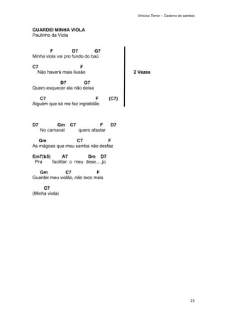 Vinicius Terror – Caderno de sambas



GUARDEI MINHA VIOLA
Paulinho da Viola


        F           D7        G7
Minha viola vai pro fundo do baú

C7                    F
  Não haverá mais ilusão                       2 Vezes

            D7         G7
Quero esquecer ela não deixa

   C7                        F          (C7)
Alguém que só me fez ingratidão



D7           Gm    C7             F     D7
     No carnaval        quero afastar

   Gm              C7           F
As mágoas que meu samba não desfaz

Em7(b5)       A7         Dm D7
 Pra    facilitar o meu dese.....jo

   Gm          C7             F
Guardei meu violão, não toco mais

     C7
(Minha viola)




                                                                                23 
 
 