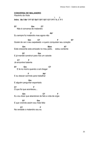 Vinicius Terror – Caderno de sambas



CONVERSA DE MALANDRO
Paulinho da Viola
                                                      1.       2.
Intro: Bb I Bb° I F7 E7 Eb7 I D7 I G7 I C7 I F7 I % :I F I


D7                       Gm          C7
     Não é conversa de malandro

                        F                       Ab°
Eu sempre fui malandro mas agora não

                    Gm          C7                         F                   D7
Gostei de ver o seu sapateado e quero conquistar seu coração

           Gm                                  Bbm                   A7
Está crescente esta amizade no meu peito,              estou contente

           D7                   Gm
E já mandei construir para nós um caixote

     C7             F
Já encontrei batente

D7             Gm                              C7
     E lá no morro quando o sol chegar

                    F                    Ab°
E eu descer sorrindo para trabalhar

                    Gm
E alguém perguntar espantado

C7                          F
O que foi que aconteceu...

           Gm                            C7                F
Eu vou dizer que abandonei de fato a vida de orgia

           D7                   Gm
E que vivendo assim sou mais feliz

          C7                         F
Na verdade o malandro sou eu




                                                                                                25 
 
 
