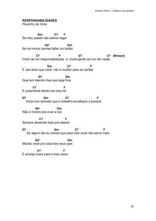 Vinicius Terror – Caderno de sambas



RESPONSABILIDADES
Paulinho da Viola


              Gm          C7       F
Se meu paletó não estiver legal

                    Ab°                    Gm
Se na minha camisa faltar um botão

           C7                  F                 G7                  C7 (Breque)
Você vai ser responsabilizada e muita gente vai me dar razão

                     Gm                    C7         F
E vão dizer que você não é mulher para se confiar

              D7                       Gm
Que tem talento mas que joga fora

         C7                        F
E justamente dentro do meu lar

D7                  Gm                 C7                   F
    Você vive dizendo que o trabalho envelhece a pessoa

          Ab°              Gm
Não é motivo pra viver a toa

               C7                      F
Sempre deixando tudo pra depois

D7                        Gm                    C7               F
     Se algum dia eu cismar que para mim você não serve mais

          Ab°                              Gm
Mando você pra casa dos seus pais

              C7                   F
E arranjo outra para o meu amor




                                                                                          26 
 
 