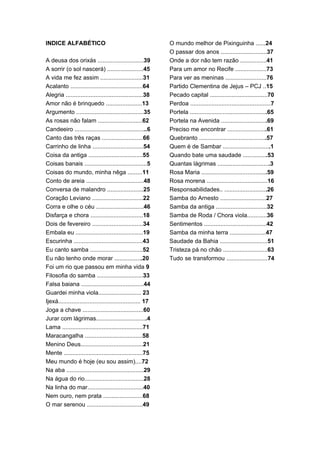 INDICE ALFABÉTICO                                            O mundo melhor de Pixinguinha ......24
                                                             O passar dos anos ............................37
A deusa dos orixás ............................39            Onde a dor não tem razão ................41
A sorrir (o sol nascerá) ......................45            Para um amor no Recife ...................73
A vida me fez assim ..........................31             Para ver as meninas .........................76
Acalanto ............................................64      Partido Clementina de Jejus – PCJ ..15
Alegria ...............................................38    Pecado capital ...................................70
Amor não é brinquedo ......................13                Perdoa .................................................7
Argumento .........................................35        Portela ...............................................65
As rosas não falam ...........................62             Portela na Avenida ............................69
Candeeiro ............................................6      Preciso me encontrar ........................61
Canto das três raças .........................66             Quebranto .........................................57
Carrinho de linha ...............................54          Quem é de Sambar .............................1
Coisa da antiga .................................55          Quando bate uma saudade ...............53
Coisas banais ......................................5        Quantas lágrimas ................................3
Coisas do mundo, minha nêga .........11                      Rosa Maria ........................................59
Conto de areia ...................................48         Rosa morena .....................................16
Conversa de malandro ......................25                Responsabilidades.. ..........................26
Coração Leviano ...............................22            Samba do Arnesto ............................27
Corra e olhe o céu .............................46           Samba da antiga ...............................32
Disfarça e chora ................................18          Samba de Roda / Chora viola............36
Dois de fevereiro ...............................34          Sentimentos ......................................42
Embala eu .........................................19        Samba da minha terra ......................47
Escurinha ..........................................43       Saudade da Bahia .............................51
Eu canto samba ................................52            Tristeza pá no chão ...........................63
Eu não tenho onde morar .................20                  Tudo se transformou .........................74
Foi um rio que passou em minha vida 9
Filosofia do samba ............................33
Falsa baiana ......................................44
Guardei minha viola.......................... 23
Ijexá.................................................. 17
Joga a chave .....................................60
Jurar com lágrimas...............................4
Lama .................................................71
Maracangalha ...................................58
Menino Deus......................................21
Mente ................................................75
Meu mundo é hoje (eu sou assim)....72
Na aba ...............................................29
Na água do rio....................................28
Na linha do mar..................................40
Nem ouro, nem prata ........................68
O mar serenou ..................................49
 