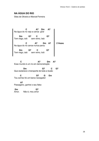 Vinicius Terror – Caderno de sambas



NA ÁGUA DO RIO
Silas de Oliveira e Manoel Ferreira




            C           A7 Dm         A7
Na água do rio vejo a canoa girar

    Dm         G7      C              G7
Tem nego, ioiô    sem remo, Iaiá

            C         A7      Dm       A7          2 Vezes
Na água do rio canoa nunca parou

    Dm         G7      C         G7
Tem nego, iaiá    sem remo, Ioiô



      C                 A7       Dm           A7
Esse mundo é um rio em demonstração

         Dm                    G7        C         G7
Que esclarece o transporte de toda a ilusão

      C                  D7     G      Em
Teu sorriso foi um barco navegador

      A7
Passageiro, ganhei o seu falso

Dm                    G7
Amor.     Não é, meu amor




                                                                                        28 
 
 