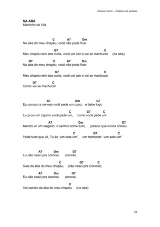 Vinicius Terror – Caderno de sambas



NA ABA
Martinho da Vila



                        C             A7           Dm
Na aba do meu chapéu, você não pode ficar

                        G7                                           C
Meu chapéu tem aba curta, você vai cair e vai se machucar                   (na aba)

    G7                  C             A7           Dm
Na aba do meu chapéu, você não pode ficar

                            G7                                       C
Meu chapéu tem aba curta, você vai cair e vai se machucar

         G7             C
Como vai se machucar



                   A7                       Dm                G7
Eu compro a cerveja você pede um copo, e bebe logo

                                       C               G7            C
Eu puxo um cigarro você pede um,                como você pede um

                   A7                            Dm                                  G7
Mando vir um salgado o senhor come tudo,                   parece que nunca comeu

                                           C                G7                   C
Pede tudo que vê, Tu és “um sete um”,               um tremendo “um sete um”



              A7        Dm                 G7
Eu não nasci pra coronel,            coronel,

                                 C                G7             C
Saia da aba do meu chapéu,            (não nasci pra Coronel)

              A7        Dm                 G7
Eu não nasci pra coronel,            coronel,

                                       C
Vai saindo da aba do meu chapéu                 (na aba)




                                                                                               29 
 
 