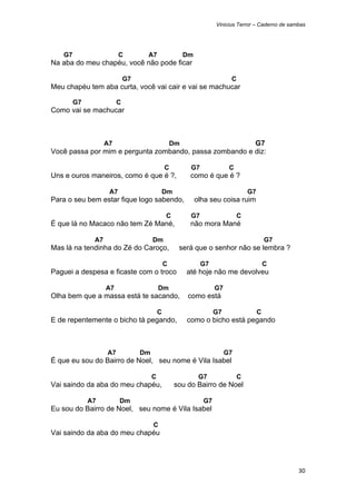 Vinicius Terror – Caderno de sambas




    G7                    C        A7                   Dm
Na aba do meu chapéu, você não pode ficar

                             G7                                           C
Meu chapéu tem aba curta, você vai cair e vai se machucar

         G7              C
Como vai se machucar



                    A7                             Dm    G7
Você passa por mim e pergunta zombando, passa zombando e diz:

                                               C         G7               C
Uns e ouros maneiros, como é que é ?,                    como é que é ?

                     A7                    Dm                                     G7
Para o seu bem estar fique logo sabendo,                     olha seu coisa ruim

                                               C         G7                   C
É que lá no Macaco não tem Zé Mané,                      não mora Mané

               A7                      Dm                                                  G7
Mas lá na tendinha do Zé do Caroço,                 será que o senhor não se lembra ?

                                               C              G7                           C
Paguei a despesa e ficaste com o troco                  até hoje não me devolveu

                    A7                     Dm                       G7
Olha bem que a massa está te sacando,                   como está

                                           C                        G7                 C
E de repentemente o bicho tá pegando,                   como o bicho está pegando



                    A7            Dm                                     G7
É que eu sou do Bairro de Noel, seu nome é Vila Isabel

                                       C                      G7              C
Vai saindo da aba do meu chapéu,                   sou do Bairro de Noel

              A7          Dm                                   G7
Eu sou do Bairro de Noel, seu nome é Vila Isabel

                                       C
Vai saindo da aba do meu chapéu




                                                                                                    30 
 
 
