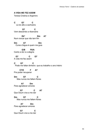 Vinicius Terror – Caderno de sambas



A VIDA ME FEZ ASSIM
Teresa Cristina e Argemiro


C         G7         C
    Lá do alto a cachoeira

       G7           C
Vem descendo a ribanceira

       Eb°              Dm          A7
Num roncar que não tem fim

Dm       A7             Dm
 Curso d’água é quem me guia

        G/B       F6/A
Canto a dor e a alegria

  G7            C         G7
A vida me fez assim

C     G7            C
 Pode me faltar dinheiro que eu trabalho o ano inteiro

      C7/E       F        A7
Pra poder recuperar

Dm      G7             C
  Mas nunca me faltem flores

       A7       Dm
Para agradecer amores

     G7            C           A7
Que Oxum vive a me dar

Dm      G7             C
  Mas nunca me faltem flores

       A7        Dm
Para agradecer amores

     G7             C
Que Oxum vive a me dar




                                                                                   31 
 
 