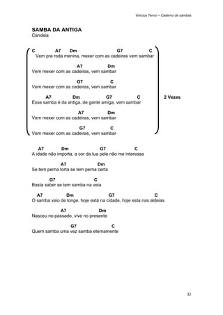 Vinicius Terror – Caderno de sambas



SAMBA DA ANTIGA
Candeia


C            A7    Dm                   G7             C
    Vem pra roda menina, mexer com as cadeiras vem sambar

                   A7            Dm
Vem mexer com as cadeiras, vem sambar

                   G7             C
Vem mexer com as cadeiras, vem sambar

      A7          Dm               G7           C                  2 Vezes
Esse samba é da antiga, de gente amiga, vem sambar

                    A7           Dm
Vem mexer com as cadeiras, vem sambar

                    G7            C
Vem mexer com as cadeiras, vem sambar


   A7         Dm                  G7               C
A idade não importa, a cor da tua pele não me interessa

             A7                 Dm
Se tem perna torta se tem perna certa

        G7                   C
Basta saber se tem samba na veia

  A7           Dm                    G7                     C
O samba veio de longe, hoje está na cidade, hoje esta nas aldeias

            A7                 Dm
Nasceu no passado, vive no presente

               G7                C
Quem samba uma vez samba eternamente




                                                                                  32 
 
 