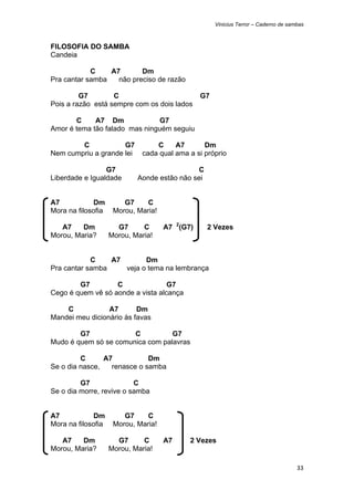 Vinicius Terror – Caderno de sambas



FILOSOFIA DO SAMBA
Candeia

            C    A7       Dm
Pra cantar samba   não preciso de razão

         G7        C                            G7
Pois a razão está sempre com os dois lados

       C     A7 Dm             G7
Amor é tema tão falado mas ninguém seguiu

        C            G7          C     A7       Dm
Nem cumpriu a grande lei     cada qual ama a si próprio

                 G7                          C
Liberdade e Igualdade       Aonde estão não sei


A7            Dm        G7     C
Mora na filosofia    Morou, Maria!

   A7    Dm           G7      C      A7 2(G7)     2 Vezes
Morou, Maria?       Morou, Maria!


            C    A7       Dm
Pra cantar samba    veja o tema na lembrança

        G7         C               G7
Cego é quem vê só aonde a vista alcança

    C            A7       Dm
Mandei meu dicionário às favas

        G7             C          G7
Mudo é quem só se comunica com palavras

         C      A7           Dm
Se o dia nasce,   renasce o samba

         G7               C
Se o dia morre, revive o samba


A7            Dm        G7     C
Mora na filosofia    Morou, Maria!

   A7    Dm           G7      C      A7     2 Vezes
Morou, Maria?       Morou, Maria!

                                                                                     33 
 
 