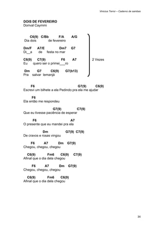 Vinicius Terror – Caderno de sambas



DOIS DE FEVEREIRO
Dorival Caymmi


        C6(9) C/Bb       F/A       A/G
    Dia dois      de fevereiro

Dm/F        A7/E         Dm7       G7
Di__a        de festa no mar

C6(9)   C7(9)            F6         A7       2 Vezes
Eu    quero ser o primei___ro

Dm     G7      C6(9)         G7(b13)
Pra salvar Iemanjá


    F6                               G7(9)      C6(9)
Escrevi um bilhete a ela Pedindo pra ela me ajudar

     F6
Ela então me respondeu

                   G7(9)           C7(9)
Que eu tivesse paciência de esperar

      F6                      A7
O presente que eu mandei pra ela

             Dm              G7(9) C7(9)
De cravos e rosas vingou

    F6      A7       Dm          G7(9)
Chegou, chegou, chegou

   C6(9)         Fm6     C6(9)      C7(9)
Afinal que o dia dela chegou

    F6      A7       Dm          G7(9)
Chegou, chegou, chegou

   C6(9)         Fm6     C6(9)
Afinal que o dia dela chegou




                                                                                  34 
 
 