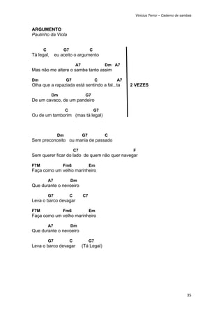 Vinicius Terror – Caderno de sambas



ARGUMENTO
Paulinho da Viola


      C            G7                  C
Tá legal,      eu aceito o argumento

                             A7                 Dm A7
Mas não me altere o samba tanto assim

Dm                   G7                     C       A7
Olha que a rapaziada está sentindo a fal...ta            2 VEZES

            Dm                     G7
De um cavaco, de um pandeiro

                     C                     G7
Ou de um tamborim (mas tá legal)



                Dm                G7            C
Sem preconceito ou mania de passado

                             C7                           F
Sem querer ficar do lado de quem não quer navegar

F7M                Fm6                 Em
Faça como um velho marinheiro

          A7             Dm
Que durante o nevoeiro

          G7             C        C7
Leva o barco devagar

F7M                Fm6                 Em
Faça como um velho marinheiro

          A7             Dm
Que durante o nevoeiro

          G7             C             G7
Leva o barco devagar              (Tá Legal)




                                                                                          35 
 
 