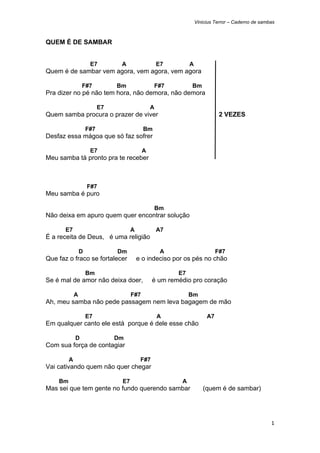 Vinicius Terror – Caderno de sambas



QUEM É DE SAMBAR


                      E7         A                  E7        A
Quem é de sambar vem agora, vem agora, vem agora

                 F#7            Bm               F#7          Bm
Pra dizer no pé não tem hora, não demora, não demora

                           E7                   A
Quem samba procura o prazer de viver                                         2 VEZES

                     F#7                    Bm
Desfaz essa mágoa que só faz sofrer

                      E7                    A
Meu samba tá pronto pra te receber



                     F#7
Meu samba é puro

                                                    Bm
Não deixa em apuro quem quer encontrar solução

       E7                             A             A7
É a receita de Deus, é uma religião

                 D              Dm                   A                      F#7
Que faz o fraco se fortalecer             e o indeciso por os pés no chão

                     Bm                                  E7
Se é mal de amor não deixa doer,                 é um remédio pro coração

             A                        F#7                     Bm
Ah, meu samba não pede passagem nem leva bagagem de mão

                     E7                             A                  A7
Em qualquer canto ele está porque é dele esse chão

             D                  Dm
Com sua força de contagiar

         A                                 F#7
Vai cativando quem não quer chegar

    Bm                           E7                       A
Mas sei que tem gente no fundo querendo sambar                       (quem é de sambar)




                                                                                                   1 
 
 