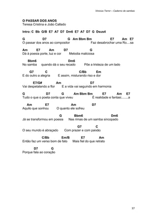 Vinicius Terror – Caderno de sambas



O PASSAR DOS ANOS
Teresa Cristina e João Callado

Intro: C Bb G/B E7 A7 D7 Dm6 E7 A7 D7 G Dsus4

G            D7              G Am Bbm Bm            E7     Am E7
O passar dos anos ao compositor         Faz desabrochar uma Ro....sa

Am       E7        Am        D7               G
Dá à poesia porte, luz e cor    Melodia maliciosa

   Bbm6                        Dm6
No samba     quando dá o seu recado        Põe a tristeza de um lado

     G7         C                      C/Bb         Em
E do outro a alegria     E assim, misturando riso e dor

       E7/G#            Am                     D7
Vai despetalando a flor    E a vida vai seguindo em harmonia

G              D7         G        Am Bbm Bm        E7        Am E7
Tudo o que o poeta conta que viveu          É realidade e fantasi........a

  Am           E7                 Am            D7
Aquilo que sonhou        O quanto ele sofreu

                        G           Bbm6                    Dm6
Já se transformou em poesia      Nas rimas de um samba sincopado

                                      G7          C
O seu mundo é abraçado        Com prazer e com paixão

             C/Bb        Em/B        E7            Am
Então faz um verso bom de fato Mais fiel do que retrato

       D7           G
Porque fala ao coração




                                                                                    37 
 
 